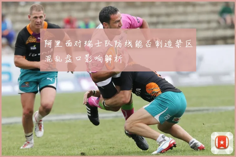 阿里面对瑞士队防线能否制造禁区混乱盘口影响解析