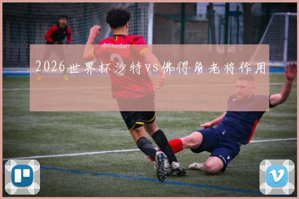 2026世界杯沙特vs佛得角老将作用