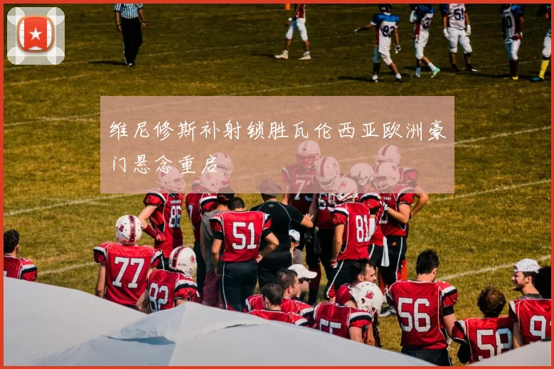维尼修斯补射锁胜瓦伦西亚欧洲豪门悬念重启