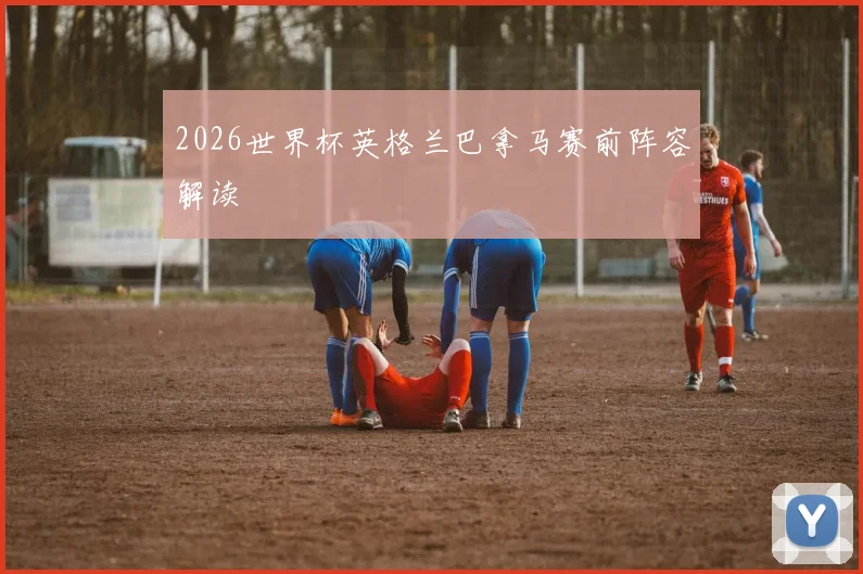 2026世界杯英格兰巴拿马赛前阵容解读