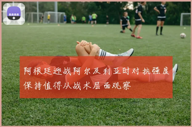 阿根廷迎战阿尔及利亚时对抗强度保持值得从战术层面观察