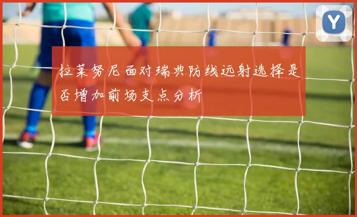拉莱努尼面对瑞典防线远射选择是否增加前场支点分析