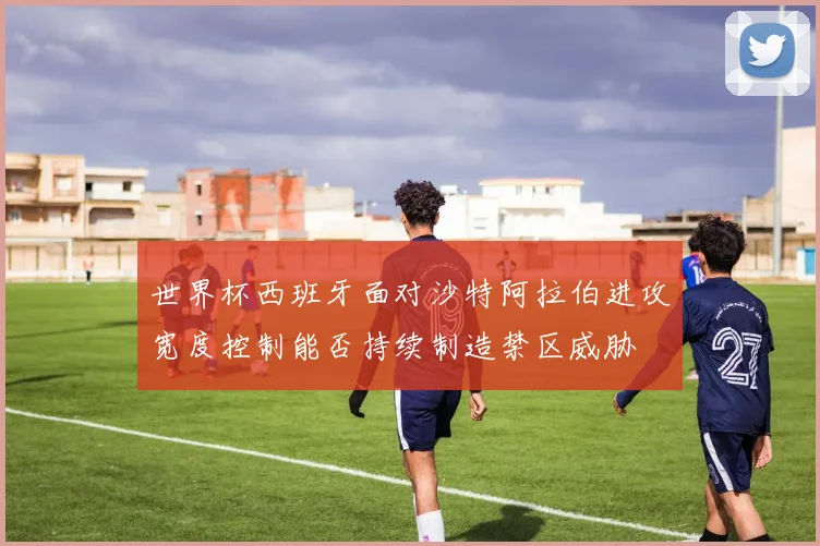 世界杯西班牙面对沙特阿拉伯进攻宽度控制能否持续制造禁区威胁