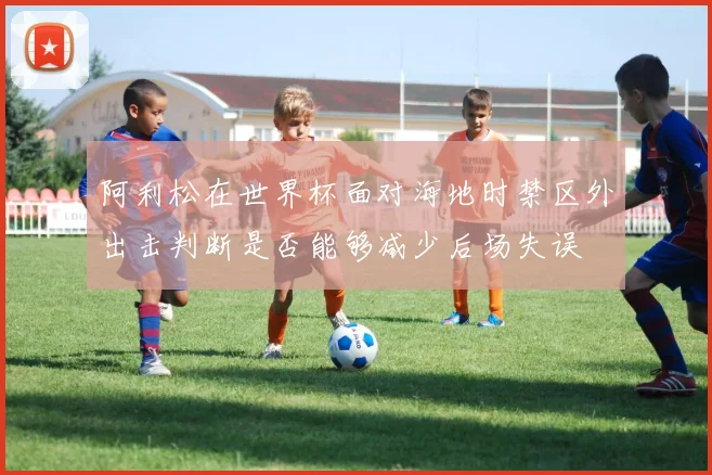 阿利松在世界杯面对海地时禁区外出击判断是否能够减少后场失误