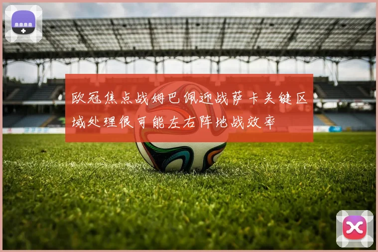欧冠焦点战姆巴佩迎战萨卡关键区域处理很可能左右阵地战效率
