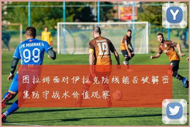图拉姆面对伊拉克防线能否破解密集防守战术价值观察
