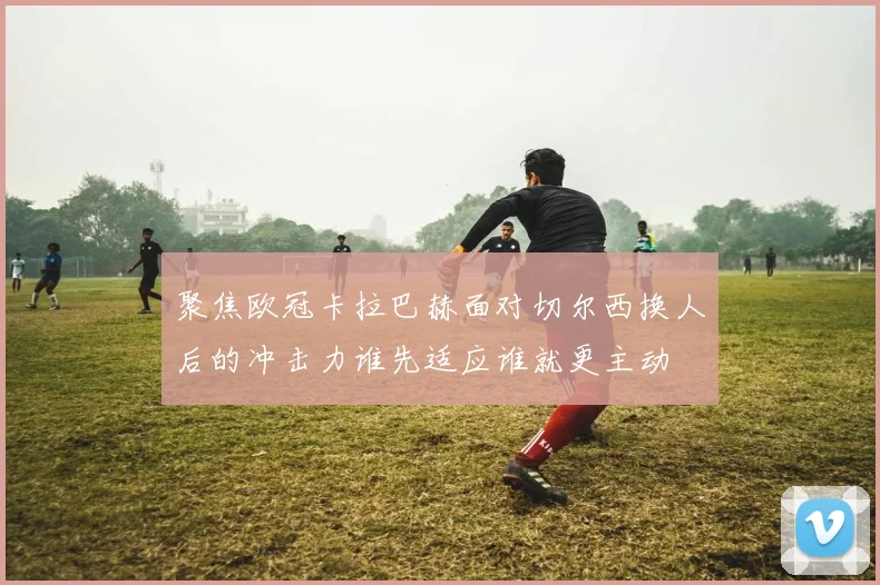 聚焦欧冠卡拉巴赫面对切尔西换人后的冲击力谁先适应谁就更主动