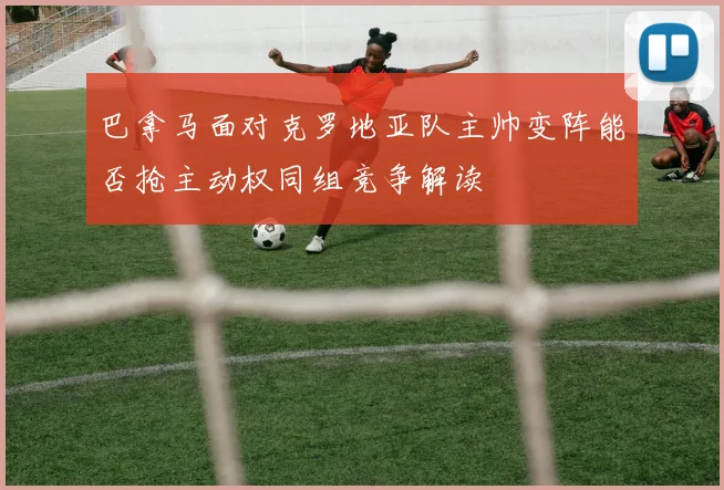 巴拿马面对克罗地亚队主帅变阵能否抢主动权同组竞争解读