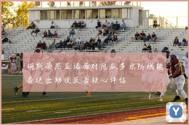 胡斯蒂尼亚诺面对厄瓜多尔防线能否送出助攻反击核心评估