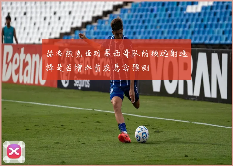 赫洛热克面对墨西哥队防线远射选择是否增加首发悬念预测