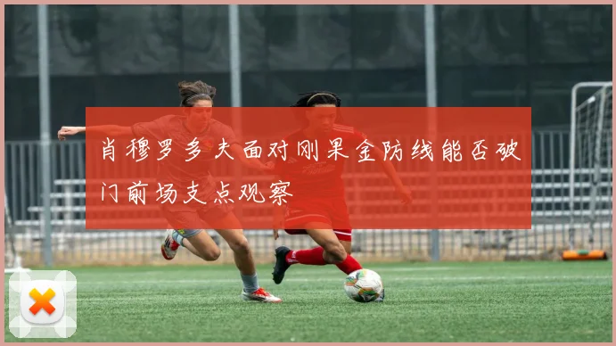 肖穆罗多夫面对刚果金防线能否破门前场支点观察