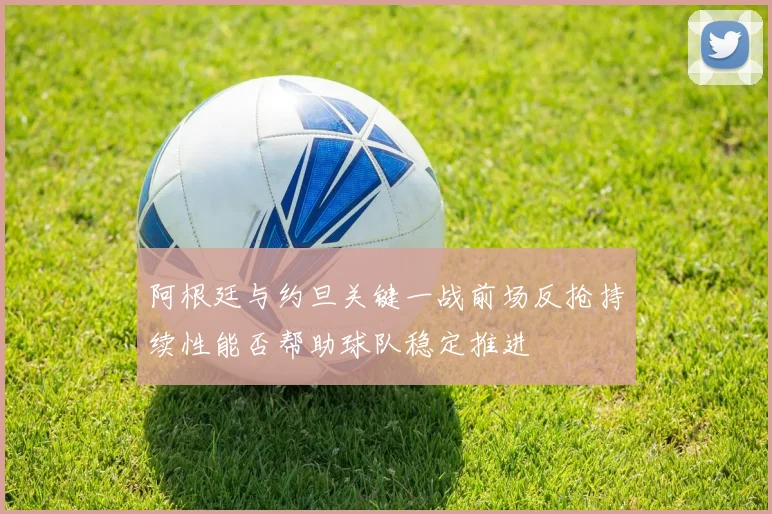 阿根廷与约旦关键一战前场反抢持续性能否帮助球队稳定推进