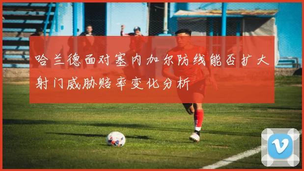 哈兰德面对塞内加尔防线能否扩大射门威胁赔率变化分析