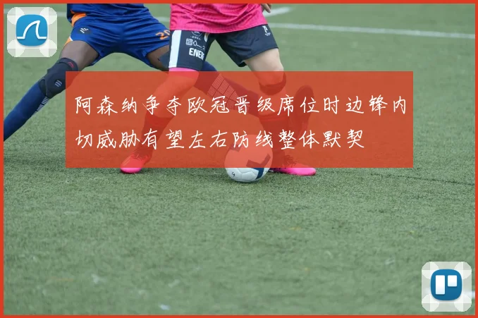 阿森纳争夺欧冠晋级席位时边锋内切威胁有望左右防线整体默契