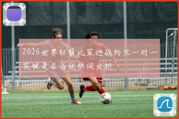 2026世界杯萨比策迎战约旦一对一突破是否占优热词分析