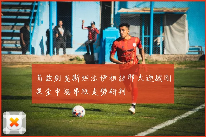 乌兹别克斯坦法伊祖拉耶夫迎战刚果金中场串联走势研判