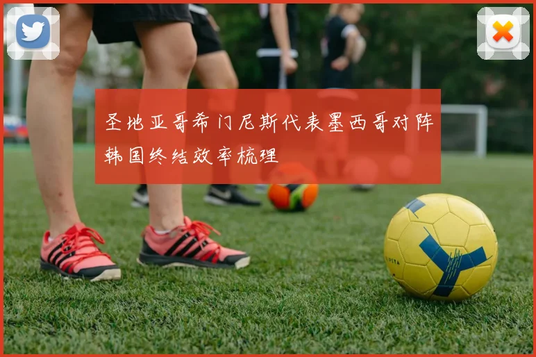 圣地亚哥希门尼斯代表墨西哥对阵韩国终结效率梳理
