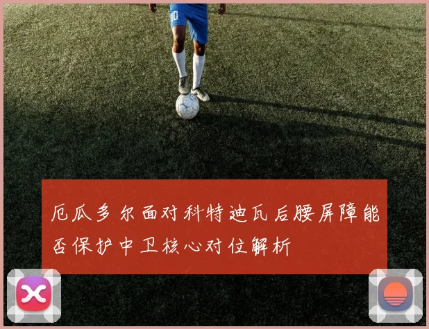 厄瓜多尔面对科特迪瓦后腰屏障能否保护中卫核心对位解析
