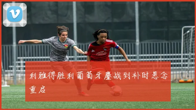 利雅得胜利葡萄牙鏖战到补时悬念重启