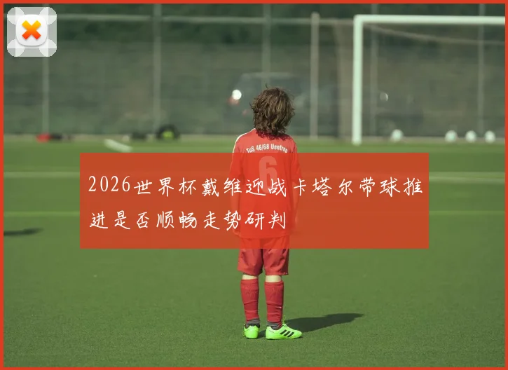 2026世界杯戴维迎战卡塔尔带球推进是否顺畅走势研判