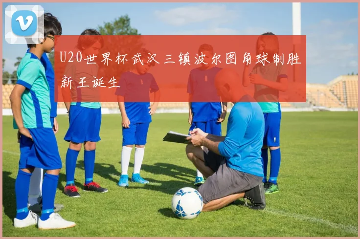U20世界杯武汉三镇波尔图角球制胜新王诞生