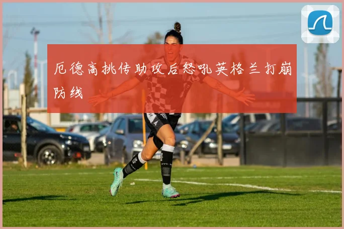 厄德高挑传助攻后怒吼英格兰打崩防线