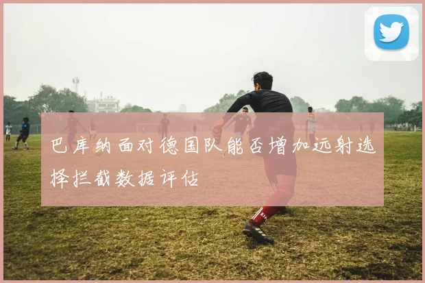 巴库纳面对德国队能否增加远射选择拦截数据评估