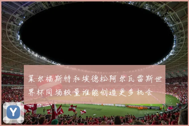 莱尔福斯特和埃德松阿尔瓦雷斯世界杯同场较量谁能创造更多机会