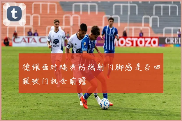 德佩面对瑞典防线射门脚感是否回暖破门机会前瞻