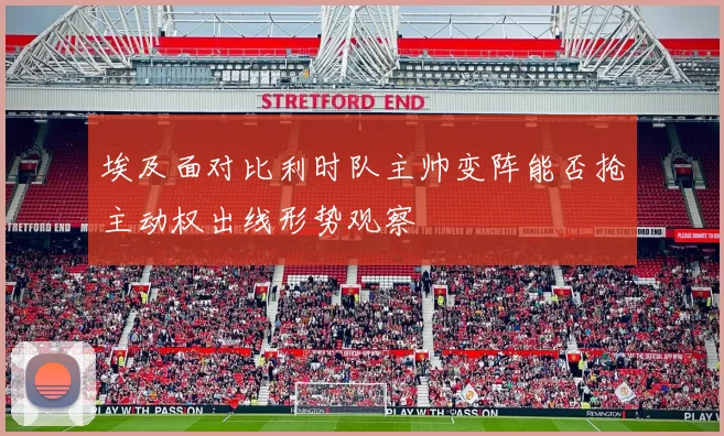 埃及面对比利时队主帅变阵能否抢主动权出线形势观察