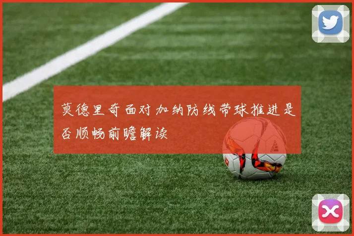 莫德里奇面对加纳防线带球推进是否顺畅前瞻解读