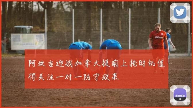阿坎吉迎战加拿大提前上抢时机值得关注一对一防守效果