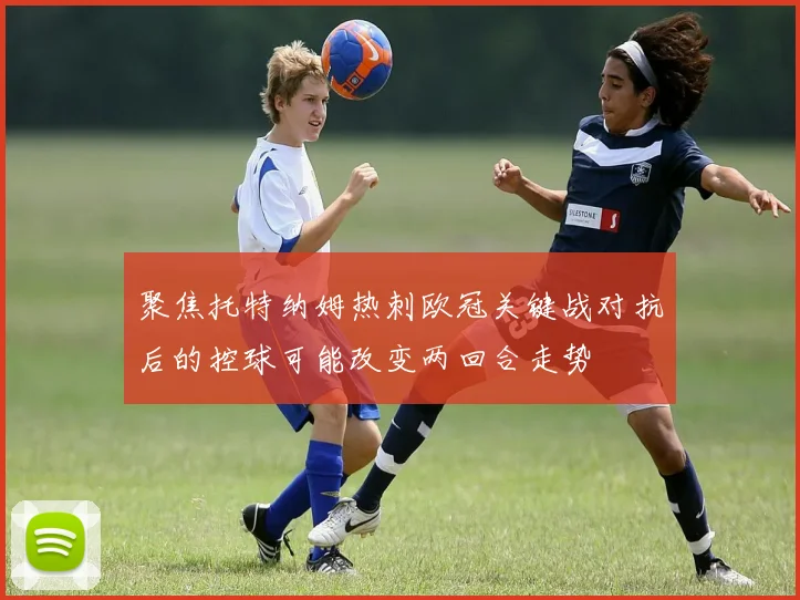 聚焦托特纳姆热刺欧冠关键战对抗后的控球可能改变两回合走势