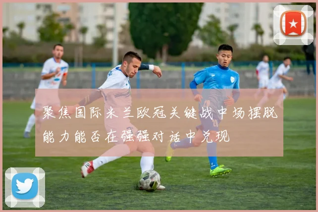 聚焦国际米兰欧冠关键战中场摆脱能力能否在强强对话中兑现