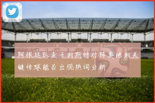 阿根廷队麦卡利斯特对阵奥地利关键传球能否出现热词分析