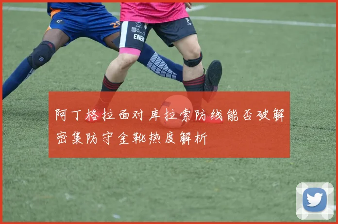 阿丁格拉面对库拉索防线能否破解密集防守金靴热度解析